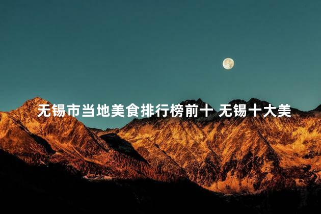 无锡市当地美食排行榜前十 无锡十大美食排行榜，这些当地佳肴你绝对不能错过！